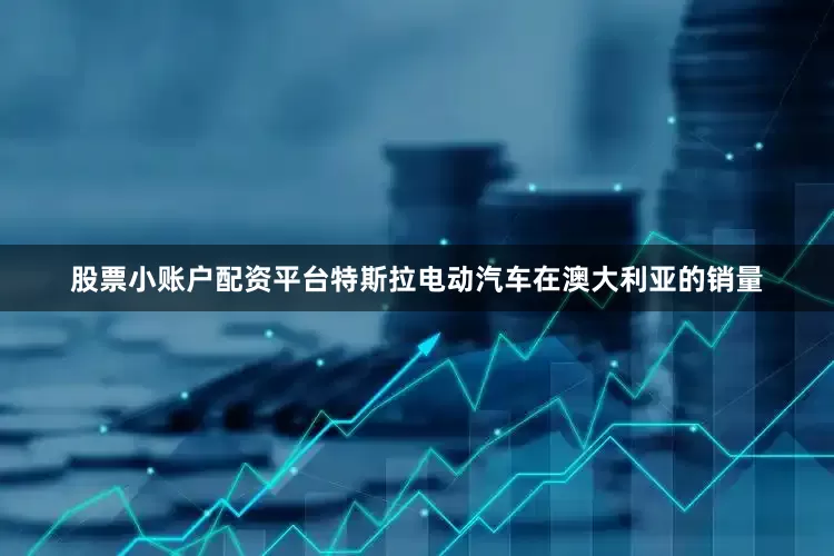 股票小账户配资平台特斯拉电动汽车在澳大利亚的销量