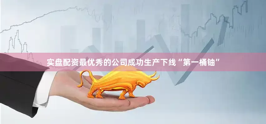 实盘配资最优秀的公司成功生产下线“第一桶铀”