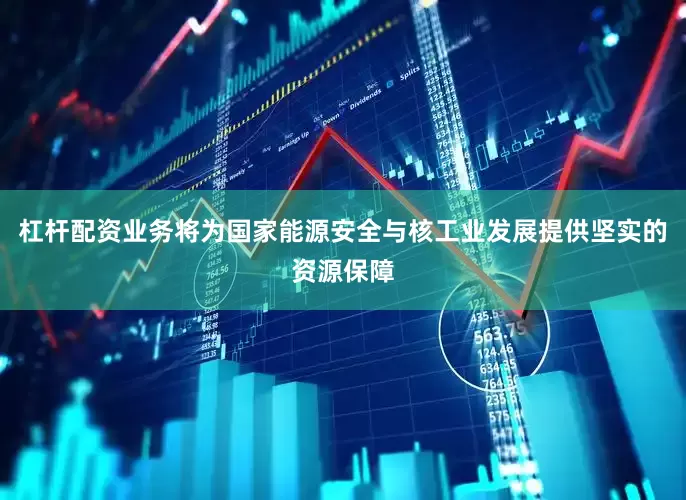 杠杆配资业务将为国家能源安全与核工业发展提供坚实的资源保障