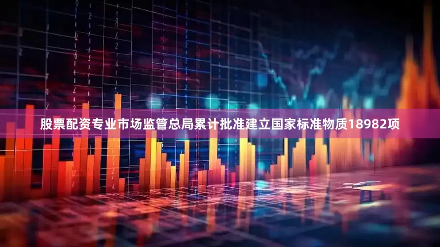 股票配资专业市场监管总局累计批准建立国家标准物质18982项